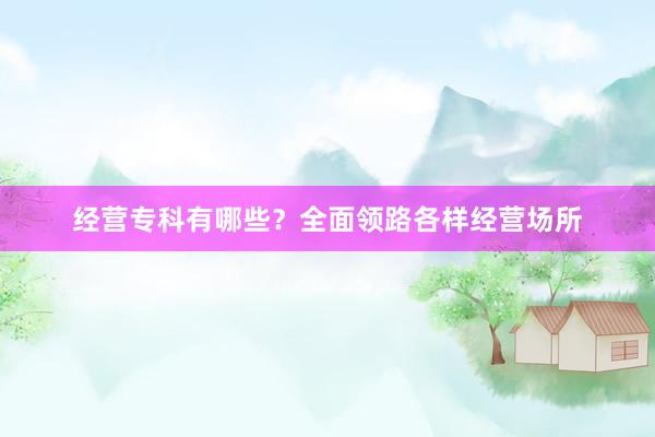 经营专科有哪些？全面领路各样经营场所