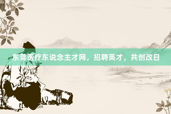 东莞医疗东说念主才网，招聘英才，共创改日