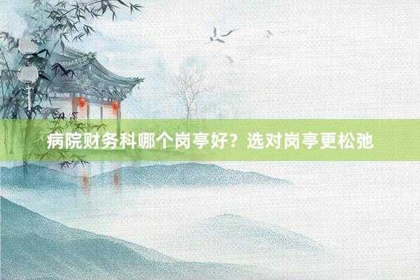 病院财务科哪个岗亭好？选对岗亭更松弛